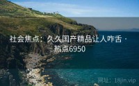 社会焦点：久久国产精品让人咋舌 · 热点6950