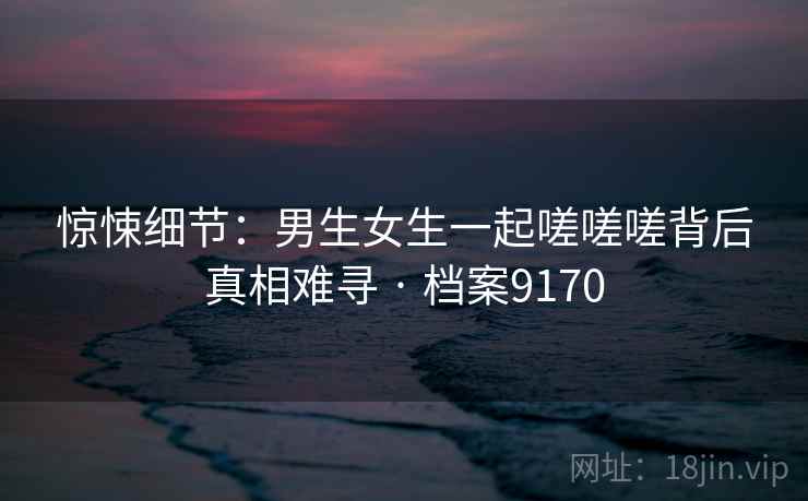 惊悚细节：男生女生一起嗟嗟嗟背后真相难寻 · 档案9170