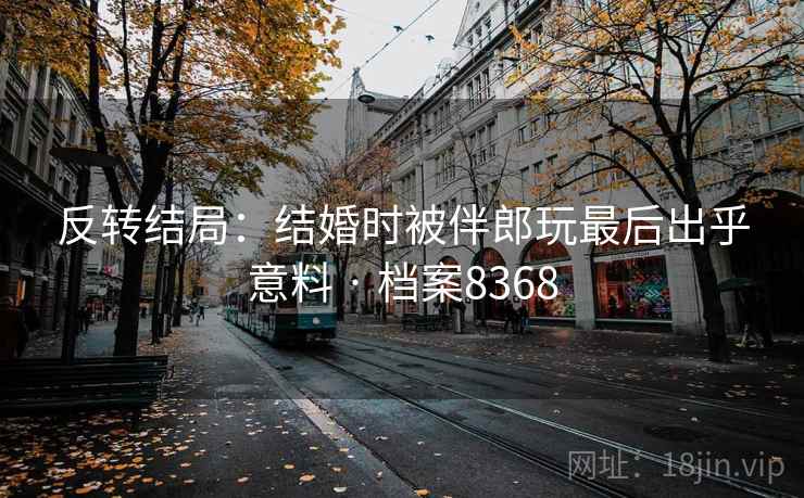 反转结局：结婚时被伴郎玩最后出乎意料 · 档案8368