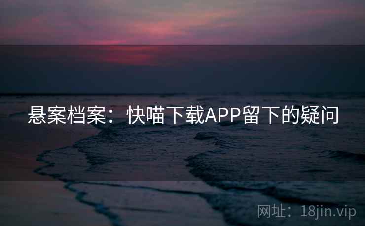 悬案档案：快喵下载APP留下的疑问