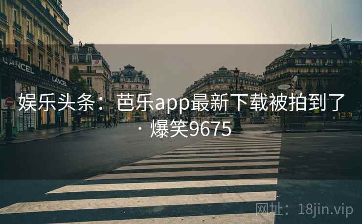 娱乐头条：芭乐app最新下载被拍到了 · 爆笑9675