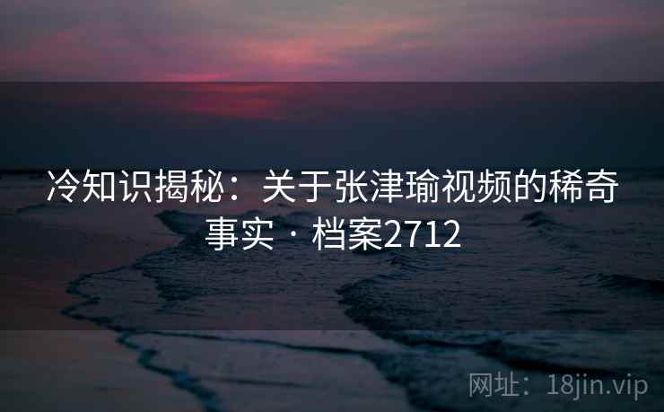 冷知识揭秘：关于张津瑜视频的稀奇事实 · 档案2712