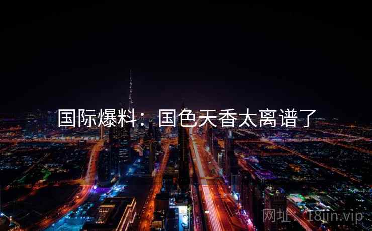 国际爆料:国色天香太离谱了 国际爆料:国色天香太离谱了